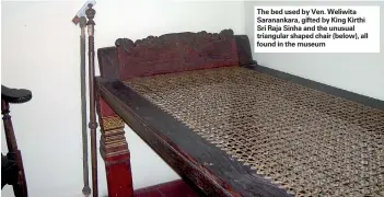  ??  ?? The bed used by Ven. Weliwita Saranankar­a, gifted by King Kirthi Sri Raja Sinha and the unusual triangular shaped chair (below), all found in the museum