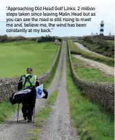  ??  ?? “Approachin­g Old Head Golf Links, 2 million steps taken since leaving Malin Head but as you can see the road is still rising to meet me and, believe me, the wind has been constantly at my back.”