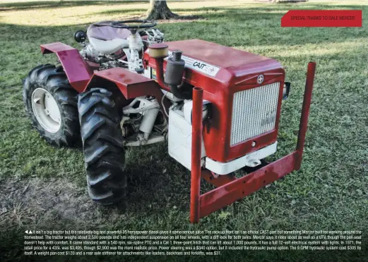  ??  ?? SPECIAL THANKS TO DALE MERCER It isn’t a big tractor but the relatively big and powerful 35 horsepower diesel gives it some serious juice. The rack up front isn’t an official CAST part but something Mercer built for working around the homestead. The tractor weighs about 2,500 pounds and has independen­t suspension on all four wheels, with a diff lock for both axles. Mercer says it rides about as well as a UTV, though the pan seat doesn’t help with comfort. It came standard with a 540 rpm, six-spline PTO and a Cat 1 three-point hitch that can lift about 1,000 pounds. It has a full 12-volt electrical system with lights. In 1971, the retail price for a 435L was $3,495, though $2,900 was the more realistic price. Power steering was a $340 option, but it included the hydraulic pump option. The 9 GPM hydraulic system cost $305 by itself. A weight pan cost $120 and a rear axle stiffener for attachment­s like loaders, backhoes and forklifts, was $31.