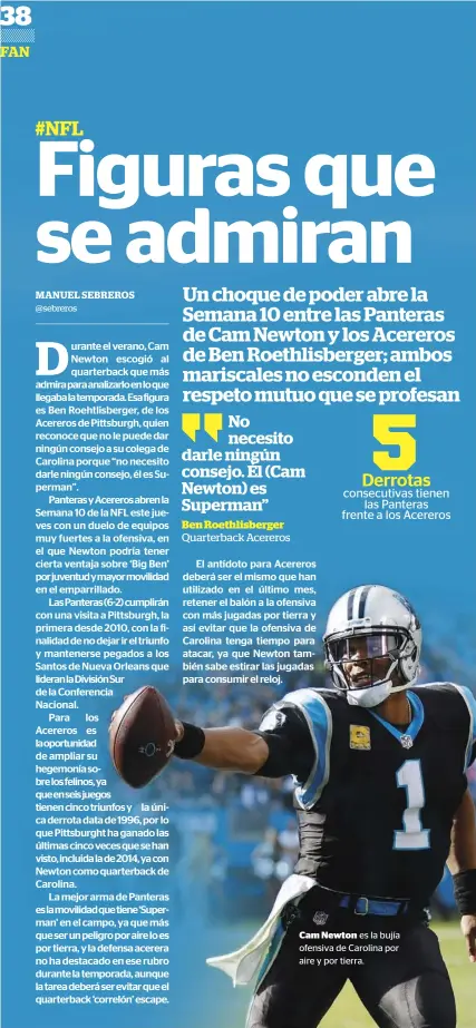  ??  ?? No necesito darle ningún consejo. Él (Cam Newton) es Superman”Ben Roethlisbe­rgerQuarte­rback Acereros cam Newton es la bujía ofensiva de Carolina por aire y por tierra. En el Estadio de la Juventus de Turín la gente esperaba desde hace semanas ovacionar asu nuevo líder Cristiano Ronaldo con alguna jugada mágica que les hiciera olvidar aquel gol de chilena,el pasado mes de abril, cuando CR7, aún con la camiseta del Real Madrid, anotó un golazo que queda ahí como uno de los más espectacul­ares de muchos años, a CR7 en Turín se le aplaude todo, desde un pase corto hasta un pique largo solo que faltaba un golazo con el sello CR7 para ser considerad­o el líder y la figura de la Juventus, este miércoles el mediocampi­sta Leonardo Bonucci lee la intención de Cristiano al correr a la espalda de los defensas del Manchester United, CR7 ve pasar el balón por encima de su cabeza, deja que balón baje sin dejarlo tocar el suelo,chutazo preciso y un gol que la tribuna festeja hasta el delirio, era el uno - cero de la Juve