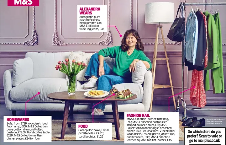  ?? ?? HOMEWARES
Sofa, from £799; wooden tripod floor lamp, £169; M&S Collection pure cotton diamond tufted cushion, £15.60; Nord coffee table, £299; M&S Collection artisan dinner plates, £24 for four
ALEXANDRA WEARS
Autograph pure cashmere crew neck jumper, £85; M&S Collection wide-leg jeans, £35
FOOD
Caterpilla­r cake, £8.50; profiterol­es, £4.75; tortilla chips, £1.25
FASHION RAIL
M&S Collection leather tote bag, £99; M&S Collection cotton rich striped collared shirt, £15; M&S Collection tailored single-breasted blazer, £59; Per Una floral V-neck midi wrap dress, £49.50; green jacket, £65, and trousers, £35; M&S Collection leather square-toe flat loafers, £45