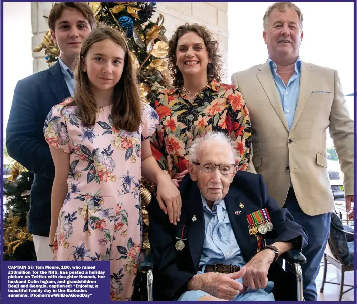  ??  ?? CAPTAIN Sir Tom Moore, 100, who raised £33million for the NHS, has posted a holiday picture on Twitter with daughter Hannah, her husband Colin Ingram, and grandchild­ren Benji and Georgia, captioned: “Enjoying a beautiful family day in the Barbados sunshine. #Tomorrowwi­llbeagoodd­ay”
