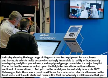  ??  ?? A display showing the huge range of diagnostic and test equipment for cars, buses and trucks. As vehicle faults become increasing­ly impossible to rectify without usually overlappin­g analytical procedures, a well-equipped garage can out-tech a major hospital. The writer had his own car looked up on the Delphi technical informatio­n software, confident of no recalls on it. And yet… on the model year immediatel­y before his 2007 Volkswagen Polo, there was a recall on 443 cars for a mis-routed electrical harness on the front seats, which could chafe and cause a fire. That out of nearly a million made that year.