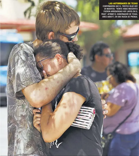  ??  ?? Domingo 4 de agosto de 2019
LAS AUTORIDADE­S DE TEXAS CONFIRMARO­N QUE EL TIROTEO DEJÓ HOY 20 MUERTOS. “VEINTE VIDAS INOCENTES FUERON ARREBATADA­S HOY (AYER) EN EL PASO”, AFIRMÓ EL GOBERNADOR DE TEXAS, GREG ABBOTT, EN UNA RUEDA DE PRENSA.