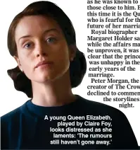  ??  ?? A young Queen Elizabeth, played by Claire Foy, looks distressed as she laments: ‘The rumours still haven’t gone away.’
