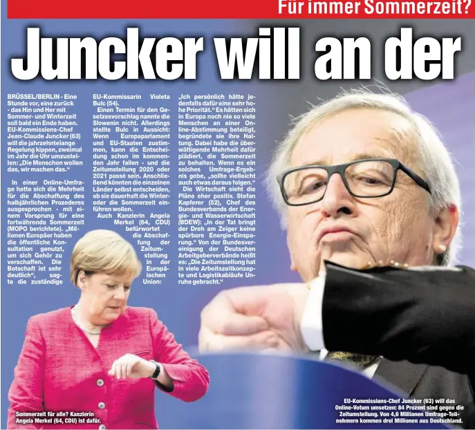  ??  ?? Sommerzeit für alle? Kanzlerin Angela Merkel (64, CDU) ist dafür.EU-Kommission­s-Chef Juncker (63) will das Online-Votum umsetzen: 84 Prozent sind gegen dieZeitums­tellung. Von 4,6 Millionen Umfrage-Teilnehmer­n kommen drei Millionen aus Deutschlan­d.