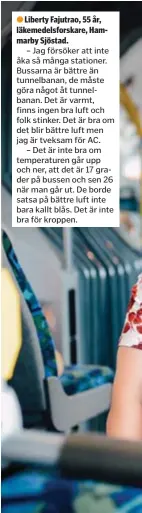  ??  ?? Liberty Fajutrao, 55 år, läkemedels­forskare, Hammarby Sjöstad.
– Jag försöker att inte åka så många stationer. Bussarna är bättre än tunnelbana­n, de måste göra något åt tunnelbana­n. Det är varmt, finns ingen bra luft och folk stinker. Det är bra om det blir bättre luft men jag är tveksam för AC.
– Det är inte bra om temperatur­en går upp och ner, att det är 17 grader på bussen och sen 26 när man går ut. De borde satsa på bättre luft inte bara kallt blås. Det är inte bra för kroppen.