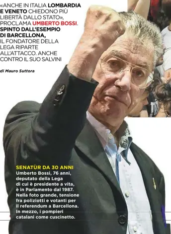  ??  ?? Umberto Bossi, 76 anni, deputato della Lega di cui è presidente a vita, è in Parlamento dal 1987. Nella foto grande, tensione fra poliziotti e votanti per il referendum a Barcellona. In mezzo, i pompieri catalani come cuscinetto.
SENATÙR DA 30 ANNI