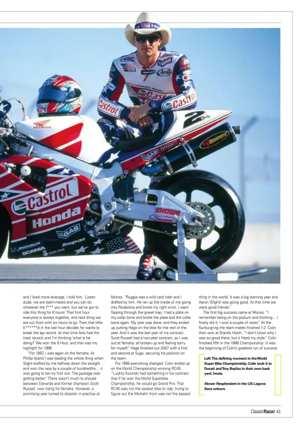  ??  ?? Left:the defining moment in the World Super Bike Championsh­ip; Colin took it to Ducati andtroy Bayliss in their own back yard, Imola.
Above: Resplenden­t in the US Laguna Seca colours.