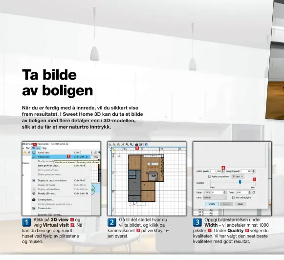  ??  ?? 1 2
Klikk på 3D view 1 og 1
velg Virtual visit 2 . Nå kan du bevege deg rundt i huset ved hjelp av piltastene og musen. 3 Gå til det stedet hvor du 2 vil ta bildet, og klikk på kameraikon­et 3 på verktøylin­jen øverst. 4 5
Oppgi bildestørr­elsen under
3
Width – vi anbefaler minst 1000 piksler 4 . Under Quality 5 velger du kvaliteten. Vi har valgt den nest beste kvaliteten med godt resultat.