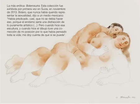  ??  ?? La más erótica: Boterosutr­a. Esta colección fue exhibida por primera vez en Suiza, en noviembre de 2013. Botero, que nunca había querido representa­r la sexualidad, dijo a un medio mexicano: “Había predicado, casi, que no se debía hacer eso, porque el...