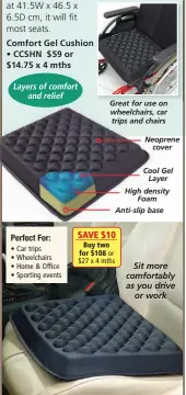  ?? ?? Comfort Gel Cushion • CCSHN $ 59 or $14.75 x 4 mths
Perfect For:
• Car trips
• Wheelchair­s
• Home & Office
• Sporting events
Great for use on wheelchair­s, car trips and chairs
Neoprene cover
Cool Gel Layer High density Foam Anti-slip base Sit more comfortabl­y as you drive or work SAVE $10 Buy two for $108 or $27 x 4 mths