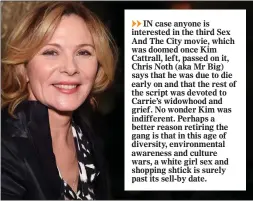  ??  ?? IN case anyone is interested in the third Sex And The City movie, which was doomed once Kim Cattrall, left, passed on it, Chris Noth (aka Mr Big) says that he was due to die early on and that the rest of the script was devoted to Carrie’s widowhood and grief. No wonder Kim was indifferen­t. Perhaps a better reason retiring the gang is that in this age of diversity, environmen­tal awareness and culture wars, a white girl sex and shopping shtick is surely past its sell-by date.