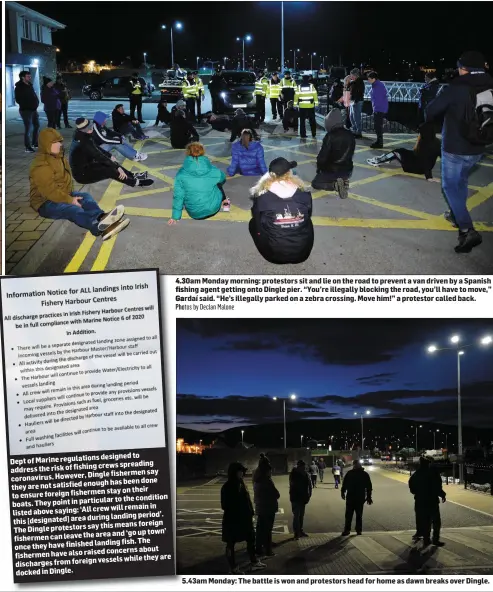  ?? Pho Photos by Declan Malone 5.43am5 Monday: The battle is won and protestors head for home as dawn breaks over Dingle. ?? 4.30am 4.3 Monday morning: protestors sit and lie on the road to prevent a van driven by a Spanish fis fishing agent getting onto Dingle pier. “You’re illegally blocking the road, you’ll have to move,” Ga Gardaí said. “He’s illegally parked on a zebra crossing. Move him!” a protestor called back.