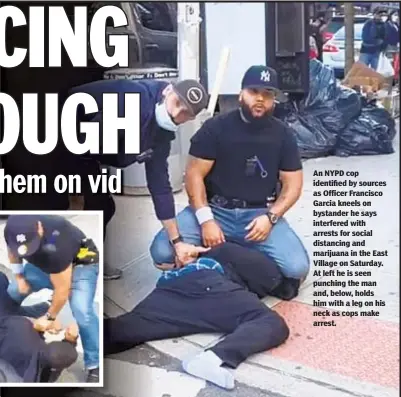  ?? DAQUAN OWENS / FACEBOOK ?? An NYPD cop identified by sources as Officer Francisco Garcia kneels on bystander he says interfered with arrests for social distancing and marijuana in the East Village on Saturday. At left he is seen punching the man and, below, holds him with a leg on his neck as cops make arrest.