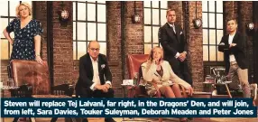  ??  ?? Steven will replace Tej Lalvani, far right, in the Dragons’ Den, and will join, from left, Sara Davies, Touker Suleyman, Deborah Meaden and Peter Jones