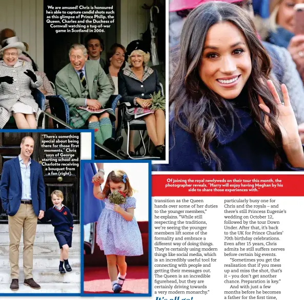  ??  ?? We are amused! Chris is honoured he’s able to capture candid shots such as this glimpse of Prince Philip, the Queen, Charles and the Duchess of Cornwall watching a tug-of-war game in Scotland in 2006. “There’s something special about being there for those first moments,” Chris says of George starting school and Charlotte receiving a bouquet from a fan (right). Of joining the royal newlyweds on their tour this month, the photograph­er reveals, “Harry will enjoy having Meghan by his side to share those experience­s with.”