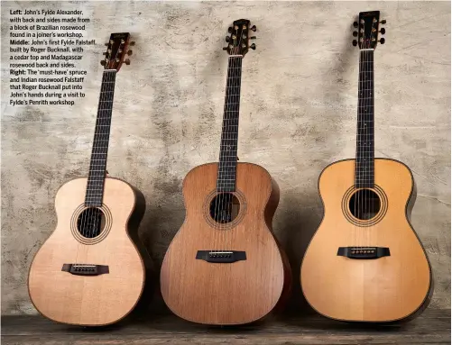  ??  ?? Left: John’s Fylde Alexander, with back and sides made from a block of Brazilian rosewood found in a joiner’s workshop. Middle: John’s first Fylde Falstaff, built by Roger Bucknall, with a cedar top and Madagascar rosewood back and sides.
Right: The ‘must-have’ spruce and Indian rosewood Falstaff that Roger Bucknall put into John’s hands during a visit to Fylde’s Penrith workshop