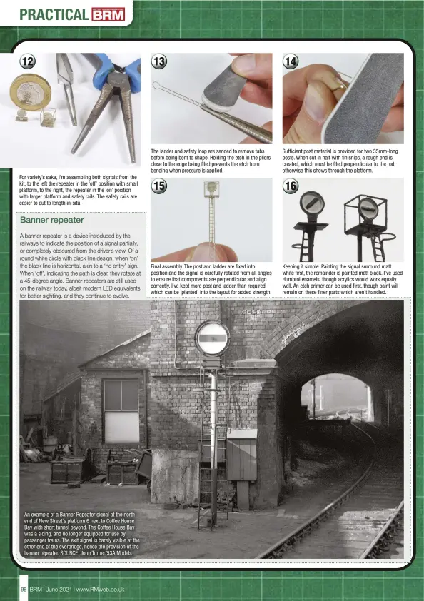  ??  ?? For variety’s sake, I’m assembling both signals from the kit, to the left the repeater in the ‘off’ position with small platform, to the right, the repeater in the ‘on’ position with larger platform and safety rails. The safety rails are easier to cut to length in-situ.
The ladder and safety loop are sanded to remove tabs before being bent to shape. Holding the etch in the pliers close to the edge being filed prevents the etch from bending when pressure is applied.
Final assembly. The post and ladder are fixed into position and the signal is carefully rotated from all angles to ensure that components are perpendicu­lar and align correctly. I’ve kept more post and ladder than required which can be ‘planted’ into the layout for added strength.
Sufficient post material is provided for two 35mm-long posts. When cut in half with tin snips, a rough end is created, which must be filed perpendicu­lar to the rod, otherwise this shows through the platform.
Keeping it simple. Painting the signal surround matt white first, the remainder is painted matt black. I’ve used Humbrol enamels, though acrylics would work equally well. An etch primer can be used first, though paint will remain on these finer parts which aren't handled.