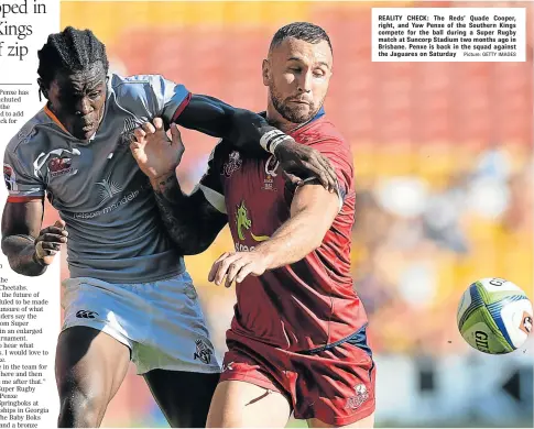  ?? Picture: GETTY IMAGES ?? REALITY CHECK: The Reds’ Quade Cooper, right, and Yaw Penxe of the Southern Kings compete for the ball during a Super Rugby match at Suncorp Stadium two months ago in Brisbane. Penxe is back in the squad against the Jaguares on Saturday