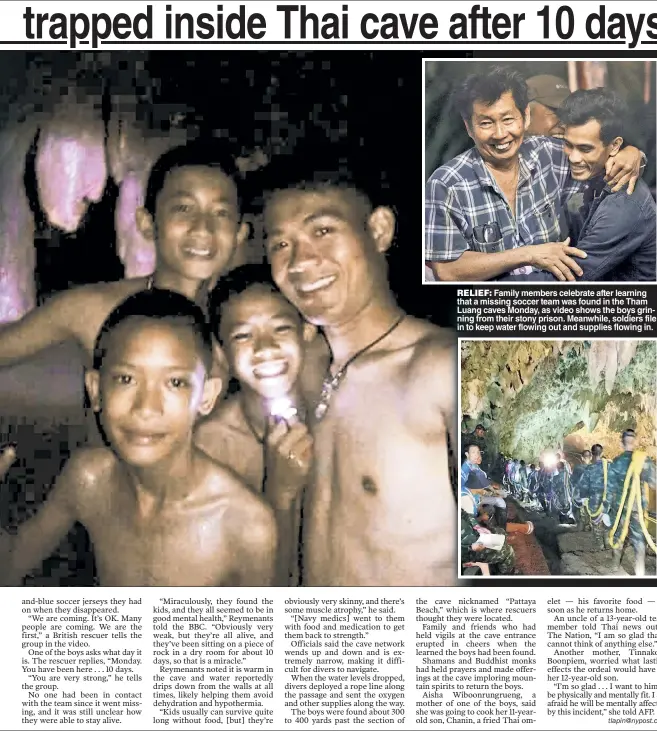  ??  ?? RELIEF: Family members celebrate after learning that a missing soccer team was found in the Tham Luang caves Monday, as video shows the boys grinning from their stony prison. Meanwhile, soldiers file in to keep water flowing out and supplies flowing in