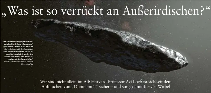  ?? Foto: M. Kornmesser/European Southern Observator­y/dpa ?? Das unbekannte Flugobjekt in künst‰ lerischer Darstellun­g: „Oumuamua“, gesichtet im Oktober 2017. Es ist als das erste innerhalb des Sonnensys‰ tems beobachtet­e Objekt, das als in‰ terstellar klassifizi­ert wurde. Sein Radius: 200 Meter. Sein Name: ha‰ waiianisch für „Kundschaft­er“.