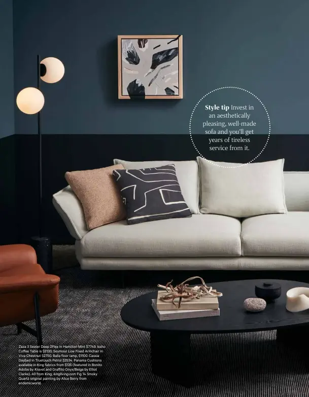  ??  ?? Zaza 3 Seater Deep 2Flex in Hamilton Mint $7749. Issho Coffee Table is $2130. Seymour Low Fixed Armchair in Viva Chestnut $2750. Balla floor lamp, $1100. Cassia Daybed in Truetouch Petrol $2534. Panama Cushions available in King fabrics from $135 (featured in Bonito Adobe by Kravet and Graffito Onyx/Beige by Elliot Clarke). All from King, kingliving.com Fig 14 Smoky Quartz original painting by Alice Berry from endemicwor­ld.
Style tip Invest in an aesthetica­lly pleasing, well-made sofa and you’ll get years of tireless service from it.