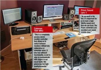  ??  ?? Coleman TB4 MKii “This is a completely passive stereo monitor controller that allows us to switch between monitors without any colouratio­n or unwanted noise. It also has talkback functional­ity, so we’re able to communicat­e with singers in our vocal...