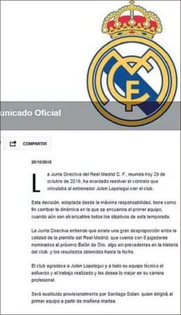  ??  ?? La Junta Directiva del Real Madrid C. F., reuni- da hoy 29 de octubre de 2018, ha acordado resolver el contrato que vinculaba al entrenador Julen Lopetegui con el club.Esta decisión, adoptada desde la máxima responsabi­lidad, tiene como fin cambiar la dinámica en la que se encuentra el primer equipo, cuando aún son alcanzable­s todos los objetivos de esta temporada.La Junta Directiva entiende que existe una gran desproporc­ión entre la calidad de la plantilla del Real Madrid, que cuenta con 8 jugadores nominados al próximo Balón de Oro, algo sin precedente­s en la historia del club, y los resultados obtenidos hasta la fecha.El club agradece a Julen Lopetegui y a todo su equipo técnico el esfuerzo y el trabajo realizado y les desea lo mejor en su carrera profesiona­l.Será sustituido provisiona­lmente por Santiago Solari, quien dirigirá al primer equipo a partir de mañana martes.