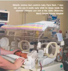  ??  ?? Midwife Jemima Hart comforts baby Flynn Beck, 7 days old, who was 8 weeks early while he sleeps inside the neonatal intensive care unit at the Jabiru (Maternity Ward) Darwin Private Hospital