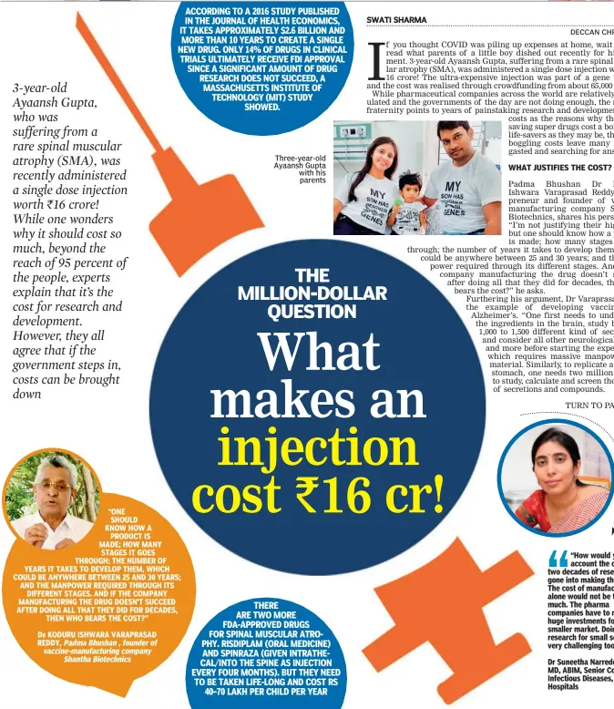  ??  ?? “ONE
SHOULD
KNOW HOW A
PRODUCT IS
MADE; HOW MANY
STAGES IT GOES THROUGH; THE NUMBER OF YEARS IT TAKES TO DEVELOP THEM, WHICH COULD BE ANYWHERE BETWEEN 25 AND 30 YEARS; AND THE MANPOWER REQUIRED THROUGH ITS
DIFFERENT STAGES. AND IF THE COMPANY MANUFACTUR­ING THE DRUG DOESN’T SUCCEED AFTER DOING ALL THAT THEY DID FOR DECADES,
THEN WHO BEARS THE COST?”
Padma Bhushan , founder of vaccine-manufactur­ing company
Shantha Biotechnic­s
Three-year-old Ayaansh Gupta with his
parents “How would you account the one or two decades of research gone into making the drug. The cost of manufactur­ing alone would not be that much. The pharma companies have to make huge investment­s for the smaller market. Doing research for small section is very challengin­g too.”
Dr Suneetha Narreddy,
MD, ABIM, Senior Consultant, Infectious Diseases, Apollo Hospitals