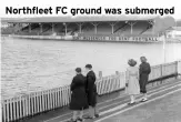  ?? ?? Northfleet FC ground was submerged