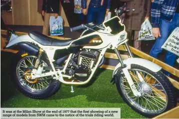  ??  ?? It was at the Milan Show at the end of 1977 that the first showing of a new range of models from SWM came to the notice of the trials riding world.