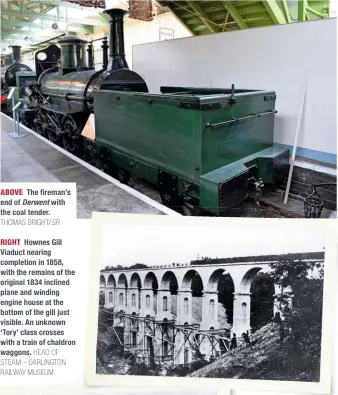  ?? THOMAS BRIGHT/SR
HEAD OF STEAM – DARLINGTON RAILWAY MUSEUM ?? ABOVE The fireman’s end of Derwent with the coal tender.
RIGHT Hownes Gill Viaduct nearing completion in 1858, with the remains of the original 1834 inclined plane and winding engine house at the bottom of the gill just visible. An unknown ‘Tory’ class crosses with a train of chaldron waggons.