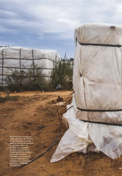  ??  ?? Ingeniero de formación, este nigeriano de 38 años imaginaba que España sería la puerta de entrada a una vida mejor en Europa. Eso fue hace 14 años. Hoy, todavía migrando de un trabajo a otro en el sector hortofrutí­cola español, vive en Lepe, en una chabola construida con plásticos y maderas de desecho.