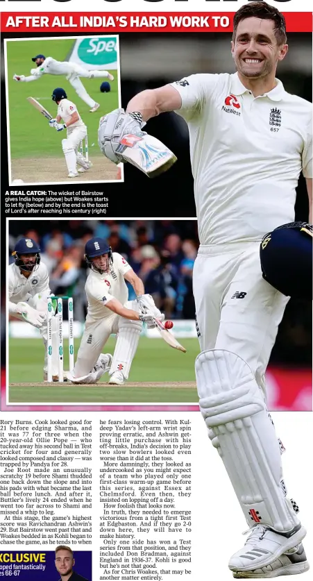  ??  ?? A REAL CATCH: The wicket of Bairstow gives India hope (above) but Woakes starts to let fly (below) and by the end is the toast of Lord’s after reaching his century (right)