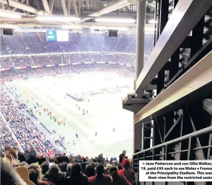  ??  ?? > Jane Petterson and son Ollie Walker, 19, paid £93 each to see Wales v France at the Principali­ty Stadium. This was their view from the restricted seats