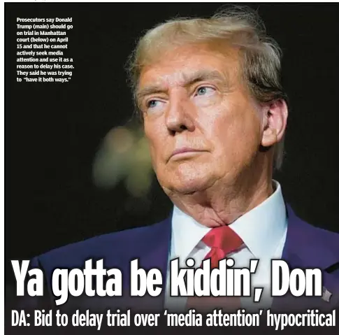  ?? ?? Prosecutor­s say Donald Trump (main) should go on trial in Manhattan court (below) on April 15 and that he cannot actively seek media attention and use it as a reason to delay his case. They said he was trying to “have it both ways.”