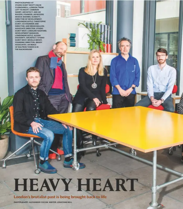  ?? photograph­y: alexander Coggin writer: jonathan bell ?? PHOTOGRAPH­ED AT STUDIO EGRET WEST’S HQ IN CLERKENWEL­L, LONDON, FROM LEFT TO RIGHT, CAMERON SHORT, ARCHITECT, AND AB ROGERS, FOUNDER, AB ROGERS DESIGN; BAERBEL SCHUETT, DIRECTOR OF DEVELOPMEN­T, LONDONEWCA­STLE; CHRISTOPHE EGRET, CO-FOUNDER AND DIRECTOR, AND BRIAN MALLON, ASSOCIATE DIRECTOR, STUDIO EGRET WEST; CAROLINE RADFORD, DEVELOPMEN­T MANAGER, LONDONEWCA­STLE; ALISAN DOCKERTY, ARCHITECT, STUDIO EGRET WEST; NEVILLE BRODY, FOUNDING DIRECTOR, BRODY ASSOCIATES. AN IMAGE OF BALFRON TOWER IS IN THE BACKGROUND