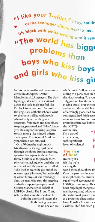  ??  ?? The rise of hate
Recently it’s felt like we’re viewing the world through rainbow-tinted glasses. Over the past few decades, the UK has made phenomenal strides towards equality and acceptance for the LGBTQ+ community. There have been huge legal changes: advances in marriage equality,* adoption rights and the addition of gender reassignme­nt as a protected characteri­stic to the latest Equality Act. At the same time, a cultural shift has taken place: gay, lesbian and bisexual pop and sports stars are coming out in greater numbers, shows like RuPaul’s Drag Race and Queer Eye have gained mainstream success, and around two million people attended Pride events across the UK in 2019.
And yet these groundbrea­king, celebrator­y moments sit in stark contrast to an entirely different kind of newsworthy occurrence. In June last year, the bloody, beaten faces of Chris (bisexual) and Melania (gay) went viral when they were attacked by a gang of teenage boys on a London bus because they refused to kiss for the pack: a mixture of fetishisat­ion and abuse many queer women know well. “Chris and I were being affectiona­te to each other, so clearly this was a hate crime,” explains Melania. That same month, a couple in Southampto­n had stones and slurs thrown at them from a car on their way to work, while in July, a teenage boy in Dundee was jumped on and kicked by two men – both were reported as homophobic attacks. When I saw these stories, I felt a familiar jolt of vulnerabil­ity. As a gay woman living in London, I have to moderate my behaviour with my girlfriend depending on where I am. One lesbian couple I know had a pint poured over them in a pub, and a non-binary friend who is a drag queen was punched in the face. Many trans people I’ve spoken to say they rarely feel safe in public. The statistics support their fear. The rate of LGBTQ+ hate crime in England and Wales rose by 144% between 2013-14 and 2017-18.† Between 2018 and 2019, hate crimes recorded by police rose 25% for LGB people and 37% for trans people.† Often when higher crime statistics emerge, it’s because more people are reporting them. Whether this is the case with the rise in LGBTQ+ attacks, we don’t
“Many trans people say they rarely feel safe in public”