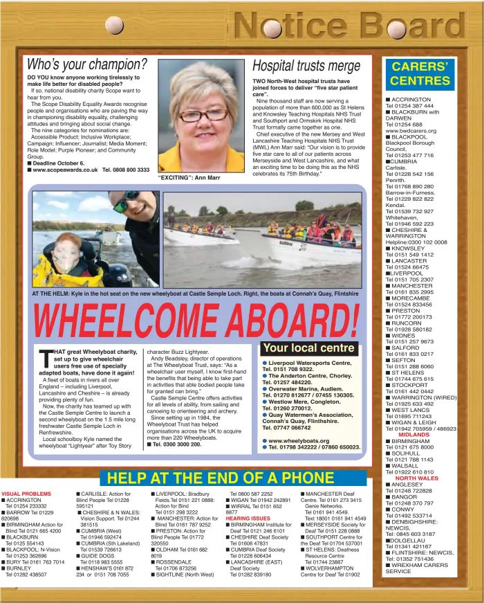  ?? ?? DO YOU know anyone working tirelessly to make life better for disabled people?
Deadline October 6. www.scopeaward­s.co.uk
Tel. 0808 800 3333
“EXCITING”: Ann Marr
Tel. 0300 3000 200.
TWO North-West hospital trusts have joined forces to deliver “five star patient care”.
AT THE HELM: Kyle in the hot seat on the new wheelyboat at Castle Semple Loch. Right, the boats at Connah’s Quay, Flintshire