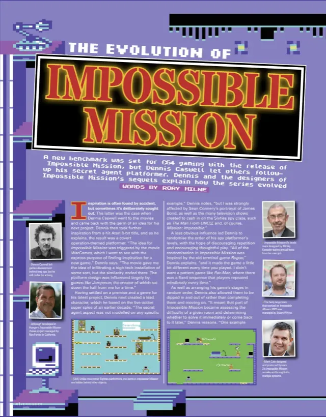  ?? ?? » Dennis Caswell left games developmen­t behind long ago, but he still codes for a living. » Although developed in Hungary, Impossible Mission II was project managed by Ron Fortier in California. » [C64] Unlike most other Eighties platformer­s, the items in Impossible Mission are hidden behind other objects. » Impossible Mission II’S levels were designed by Mihály Kenczler during annual leave from his main job. » The fairly large team that worked on Impossible Mission 2025 was managed by Stuart Whyte. » Mark Cale designed and produced System 3’s Impossible Mission remake and brought it to multiple systems.