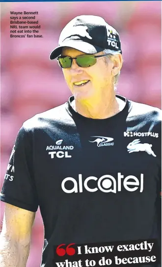  ?? ?? Wayne Bennett says a second Brisbane-based NRL team would not eat into the Broncos’ fan base.