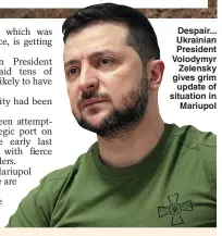  ?? ?? Despair... Ukrainian President Volodymyr Zelensky gives grim update of situation in Mariupol