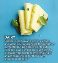  ??  ?? DAIRY
Cheese in particular is rich in calcium and vitamin D, which helps to strengthen our teeth. But Dr Kasem points out, “The lactic acid in cheese also helps to lift stains from tooth enamel, making it an apt food choice for those ‘Say cheese!’ moments.”