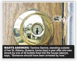  ?? ?? WANTS ANSWERS: Tamima Samira, standing outside of her St. Albans, Queens, home (top) a year after she was struck by one of 20 bullets fired into the house (above), says, “Someone should have been arrested by now.”