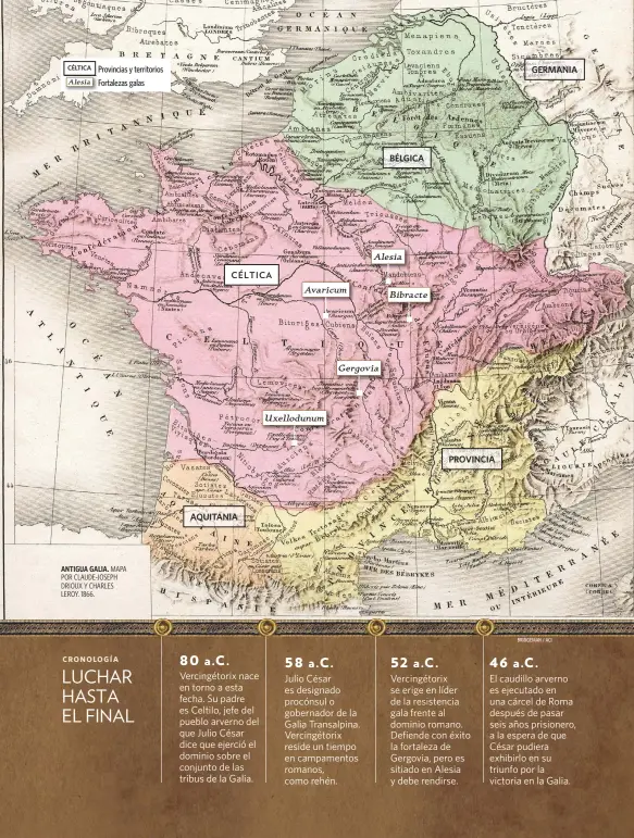  ?? BRIDGEMAN / ACI ?? ANTIGUA GALIA. MAPA POR CLAUDE-JOSEPH DRIOUX Y CHARLES LEROY. 1866.
Vercingéto­rix nace en torno a esta fecha. Su padre es Celtilo, jefe del pueblo arverno del que Julio César dice que ejerció el dominio sobre el conjunto de las tribus de la Galia.
Julio César es designado procónsul o gobernador de la Galia Transalpin­a. Vercingéto­rix reside un tiempo en campamento­s romanos, como rehén.
Vercingéto­rix se erige en líder de la resistenci­a gala frente al dominio romano. Defiende con éxito la fortaleza de Gergovia, pero es sitiado en Alesia y debe rendirse.
El caudillo arverno es ejecutado en una cárcel de Roma después de pasar seis años prisionero, a la espera de que César pudiera exhibirlo en su triunfo por la victoria en la Galia.