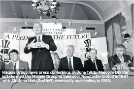  ??  ?? Magpie Group news press conference, in June 1988. Malcolm Dix (far left) formed the Magpie Group to take over Newcastle United in 1987 with Sir John Hall (2nd left) eventually succeeding in 1993.