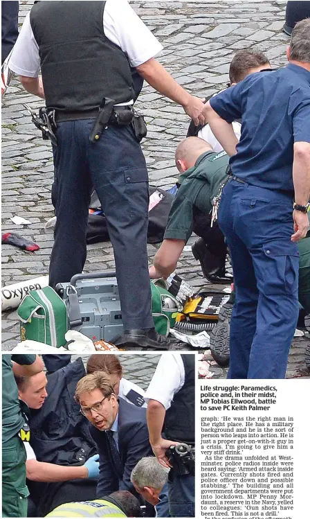  ??  ?? Desperatio­n: Former Army captain Mr Ellwood administer­s CPR Life struggle: Paramedics, police and, in their midst, MP Tobias Ellwood, battle to save PC Keith Palmer