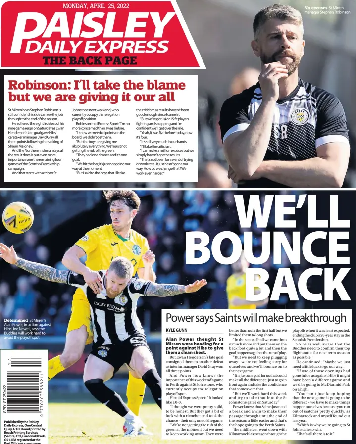  ?? ?? St Mirren boss Stephen Robinson is still confident his side can see the job through to the end of the season.
He suffered the eighth defeat of his nine game reign on Saturday as Ewan Henderson’s late goal gave Hibs’ caretaker manager David Gray all three points following the sacking of Shaun Maloney.
And the Northern Irishman says all the result does is put even more importance one the remaining four games of the Scottish Premiershi­p campaign.
And that starts with a trip to St
Determined St Mirren’s Alan Power, in action against Hibs’ Joe Newell, says the Buddies will work hard to avoid the playoff spot the criticism as results haven’t been good enough since I came in.
“But we’ve got 14 or 15 fit players fighting and scrapping and I’m confident we’ll get over the line.
“Yeah, it was five before today, now it’s four.
“It’s still very much in our hands.
“I’ll take the criticism.
“I can make a million excuses but we simply haven’t got the results.
“That’s not been for a want of trying or work rate - it just hasn’t gone our way. How do we change that? We work even harder.“
No excuses St Mirren manager Stephen Robinson
